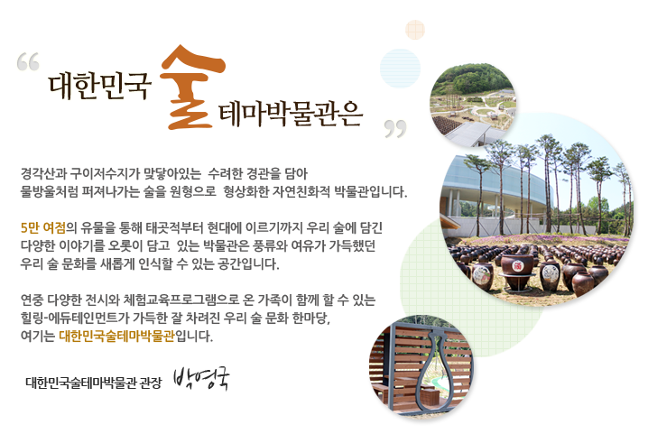 대한민국술테마박물관은 경각산과 구이저수지가 맞닿아있는  수려한 경관을 담아 
물방울처럼 퍼져나가는 술을 원형으로  형상화한 자연친화적 박물관입니다.

5만 여점의 유물을 통해 태곳적부터 현대에 이르기까지 우리 술에 담긴
다양한 이야기를 오롯이 담고  있는 박물관은 풍류와 여유가 가득했던
우리 술 문화를 새롭게 인식할 수 있는 공간입니다. 

연중 다양한 전시와 체험교육프로그램으로 온 가족이 함께 할 수 있는 
힐링-에듀테인먼트가 가득한 잘 차려진 우리 술 문화 한마당, 
여기는 대한민국술테마박물관입니다.
